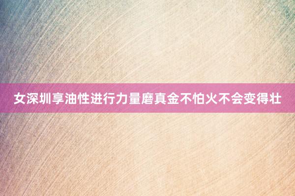女深圳享油性进行力量磨真金不怕火不会变得壮